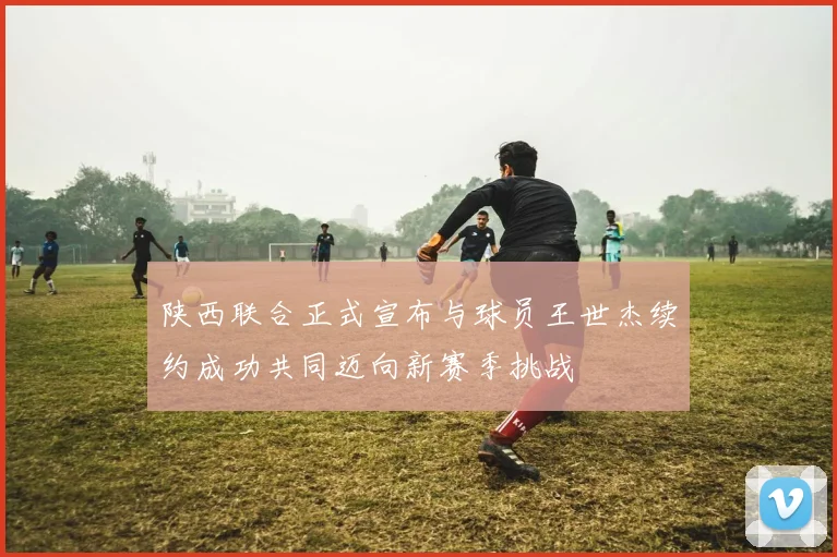 陕西联合正式宣布与球员王世杰续约成功共同迈向新赛季挑战