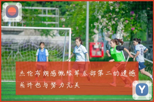杰伦布朗感慨绿军东部第二的遗憾或许也与努力无关