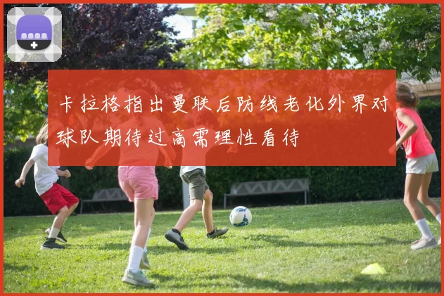 卡拉格指出曼联后防线老化外界对球队期待过高需理性看待